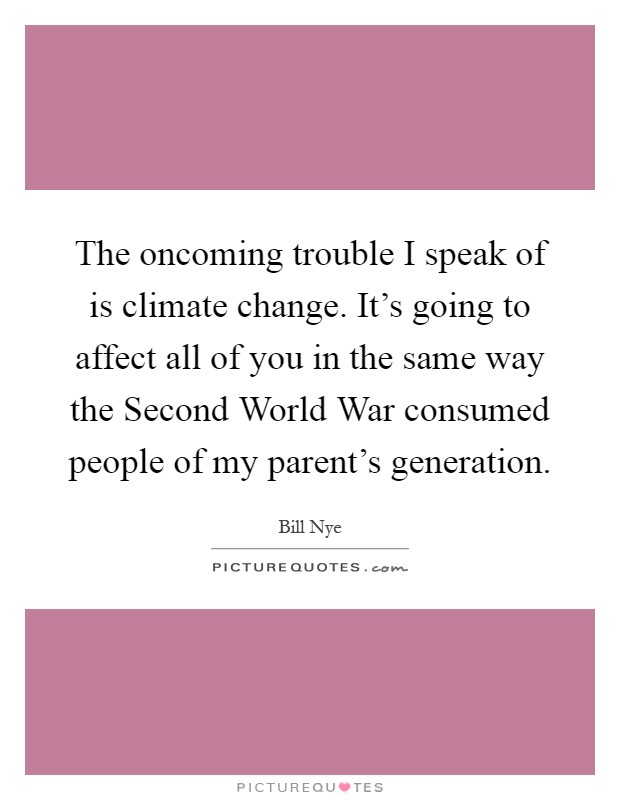 The oncoming trouble I speak of is climate change. It's going to affect all of you in the same way the Second World War consumed people of my parent's generation Picture Quote #1