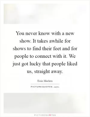 You never know with a new show. It takes awhile for shows to find their feet and for people to connect with it. We just got lucky that people liked us, straight away Picture Quote #1