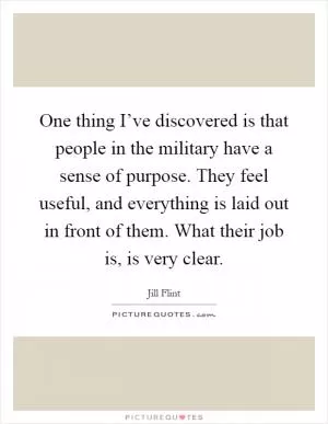 One thing I’ve discovered is that people in the military have a sense of purpose. They feel useful, and everything is laid out in front of them. What their job is, is very clear Picture Quote #1