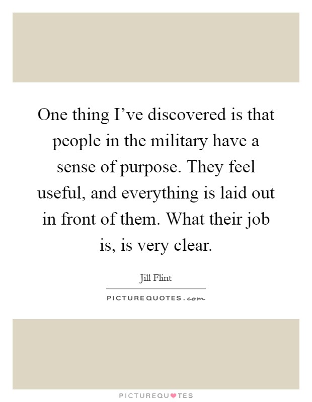 One thing I've discovered is that people in the military have a sense of purpose. They feel useful, and everything is laid out in front of them. What their job is, is very clear Picture Quote #1
