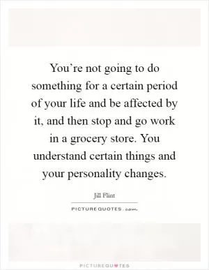 You’re not going to do something for a certain period of your life and be affected by it, and then stop and go work in a grocery store. You understand certain things and your personality changes Picture Quote #1