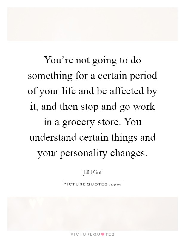 You're not going to do something for a certain period of your life and be affected by it, and then stop and go work in a grocery store. You understand certain things and your personality changes Picture Quote #1