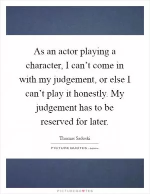 As an actor playing a character, I can’t come in with my judgement, or else I can’t play it honestly. My judgement has to be reserved for later Picture Quote #1