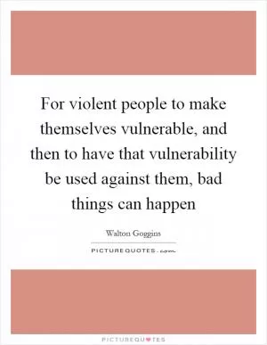 For violent people to make themselves vulnerable, and then to have that vulnerability be used against them, bad things can happen Picture Quote #1