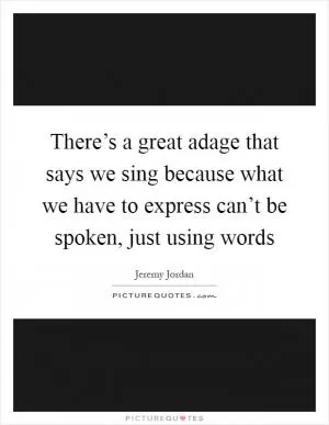There’s a great adage that says we sing because what we have to express can’t be spoken, just using words Picture Quote #1