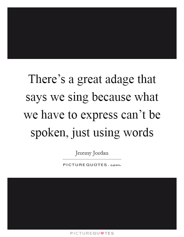 There's a great adage that says we sing because what we have to express can't be spoken, just using words Picture Quote #1