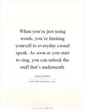 When you’re just using words, you’re limiting yourself to everyday casual speak. As soon as you start to sing, you can unlock the stuff that’s underneath Picture Quote #1