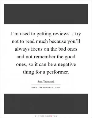 I’m used to getting reviews. I try not to read much because you’ll always focus on the bad ones and not remember the good ones, so it can be a negative thing for a performer Picture Quote #1