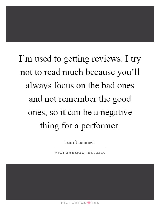I'm used to getting reviews. I try not to read much because you'll always focus on the bad ones and not remember the good ones, so it can be a negative thing for a performer Picture Quote #1