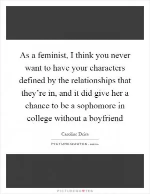As a feminist, I think you never want to have your characters defined by the relationships that they’re in, and it did give her a chance to be a sophomore in college without a boyfriend Picture Quote #1