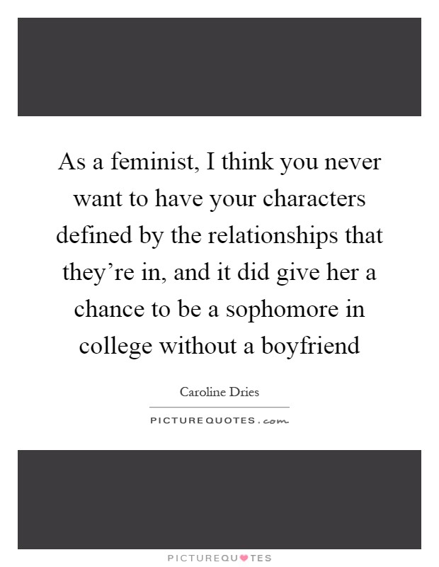 As a feminist, I think you never want to have your characters defined by the relationships that they're in, and it did give her a chance to be a sophomore in college without a boyfriend Picture Quote #1