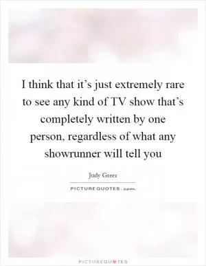 I think that it’s just extremely rare to see any kind of TV show that’s completely written by one person, regardless of what any showrunner will tell you Picture Quote #1