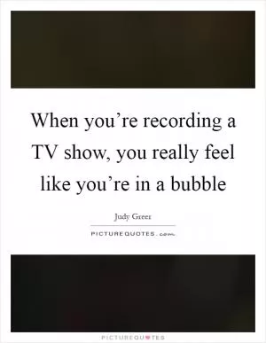 When you’re recording a TV show, you really feel like you’re in a bubble Picture Quote #1