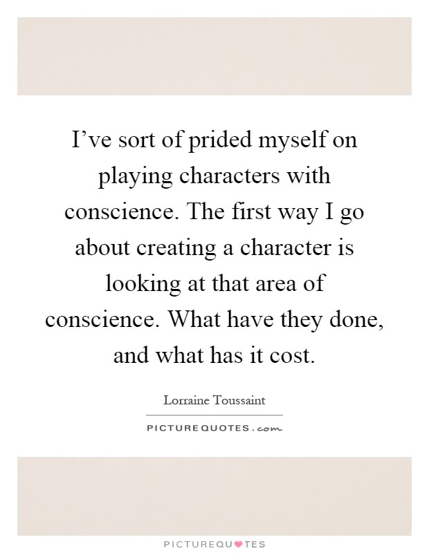 I've sort of prided myself on playing characters with conscience. The first way I go about creating a character is looking at that area of conscience. What have they done, and what has it cost Picture Quote #1