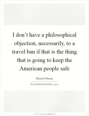 I don’t have a philosophical objection, necessarily, to a travel ban if that is the thing that is going to keep the American people safe Picture Quote #1