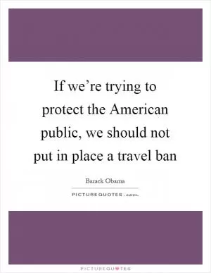 If we’re trying to protect the American public, we should not put in place a travel ban Picture Quote #1