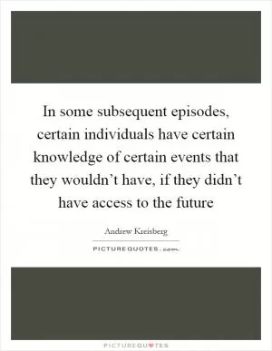 In some subsequent episodes, certain individuals have certain knowledge of certain events that they wouldn’t have, if they didn’t have access to the future Picture Quote #1