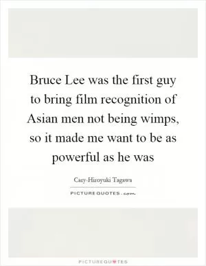 Bruce Lee was the first guy to bring film recognition of Asian men not being wimps, so it made me want to be as powerful as he was Picture Quote #1
