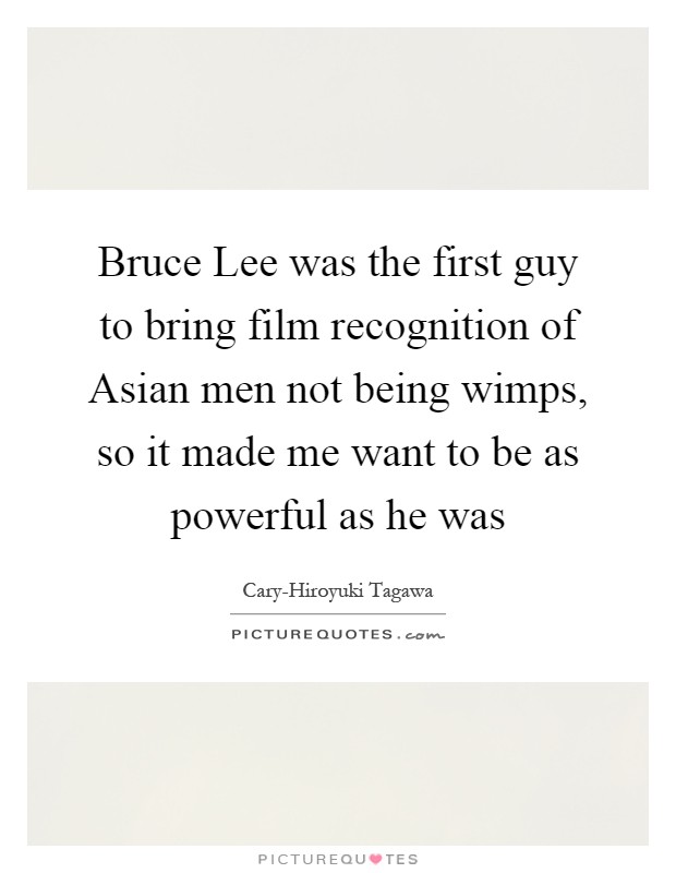 Bruce Lee was the first guy to bring film recognition of Asian men not being wimps, so it made me want to be as powerful as he was Picture Quote #1