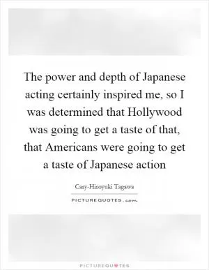 The power and depth of Japanese acting certainly inspired me, so I was determined that Hollywood was going to get a taste of that, that Americans were going to get a taste of Japanese action Picture Quote #1