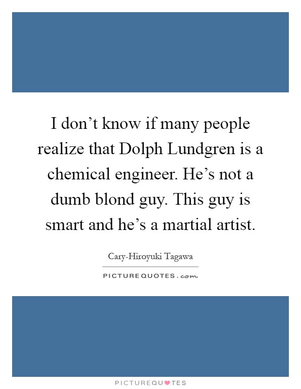 I don't know if many people realize that Dolph Lundgren is a chemical engineer. He's not a dumb blond guy. This guy is smart and he's a martial artist Picture Quote #1