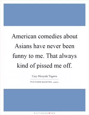 American comedies about Asians have never been funny to me. That always kind of pissed me off Picture Quote #1