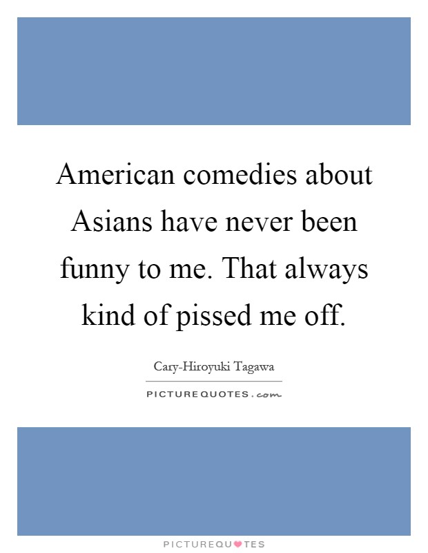 American comedies about Asians have never been funny to me. That always kind of pissed me off Picture Quote #1