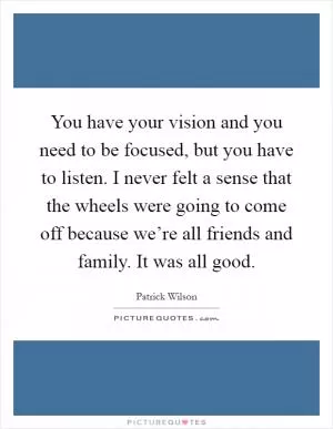 You have your vision and you need to be focused, but you have to listen. I never felt a sense that the wheels were going to come off because we’re all friends and family. It was all good Picture Quote #1