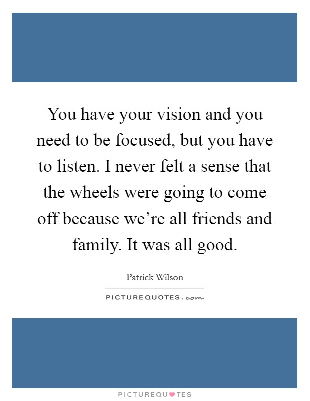 You have your vision and you need to be focused, but you have to listen. I never felt a sense that the wheels were going to come off because we're all friends and family. It was all good Picture Quote #1