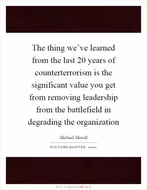 The thing we’ve learned from the last 20 years of counterterrorism is the significant value you get from removing leadership from the battlefield in degrading the organization Picture Quote #1