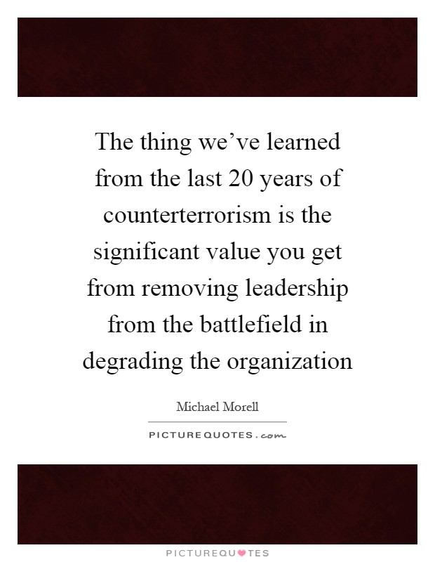The thing we've learned from the last 20 years of counterterrorism is the significant value you get from removing leadership from the battlefield in degrading the organization Picture Quote #1