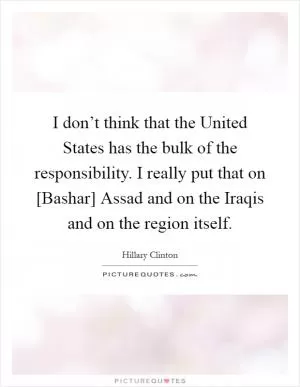 I don’t think that the United States has the bulk of the responsibility. I really put that on [Bashar] Assad and on the Iraqis and on the region itself Picture Quote #1