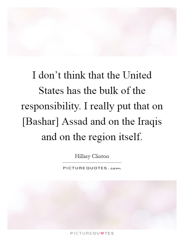 I don't think that the United States has the bulk of the responsibility. I really put that on [Bashar] Assad and on the Iraqis and on the region itself Picture Quote #1
