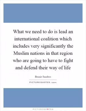 What we need to do is lead an international coalition which includes very significantly the Muslim nations in that region who are going to have to fight and defend their way of life Picture Quote #1