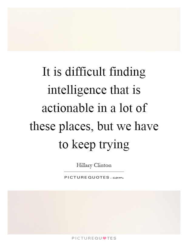 It is difficult finding intelligence that is actionable in a lot of these places, but we have to keep trying Picture Quote #1