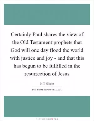 Certainly Paul shares the view of the Old Testament prophets that God will one day flood the world with justice and joy - and that this has begun to be fulfilled in the resurrection of Jesus Picture Quote #1