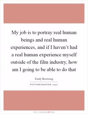 My job is to portray real human beings and real human experiences, and if I haven’t had a real human experience myself outside of the film industry, how am I going to be able to do that Picture Quote #1