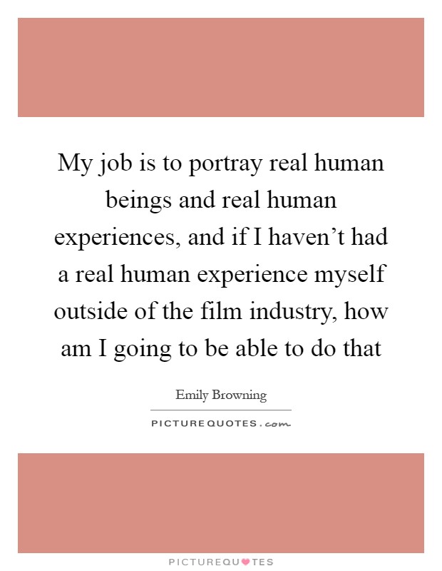 My job is to portray real human beings and real human experiences, and if I haven't had a real human experience myself outside of the film industry, how am I going to be able to do that Picture Quote #1