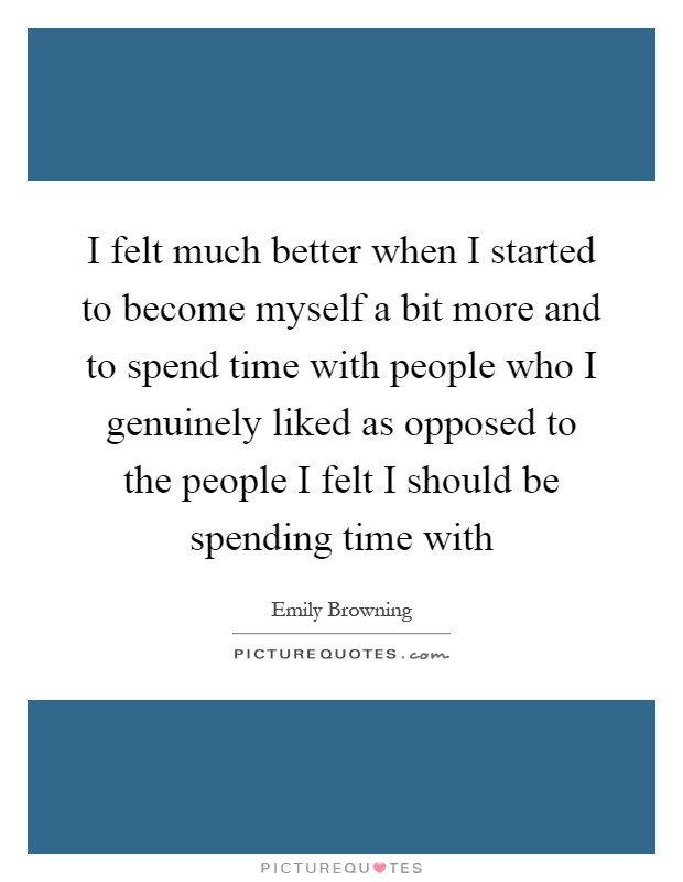 I felt much better when I started to become myself a bit more and to spend time with people who I genuinely liked as opposed to the people I felt I should be spending time with Picture Quote #1