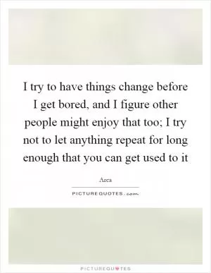 I try to have things change before I get bored, and I figure other people might enjoy that too; I try not to let anything repeat for long enough that you can get used to it Picture Quote #1