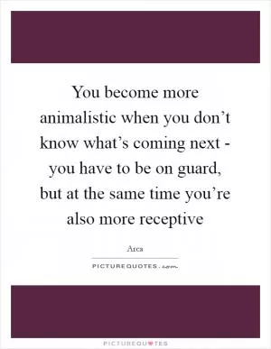 You become more animalistic when you don’t know what’s coming next - you have to be on guard, but at the same time you’re also more receptive Picture Quote #1