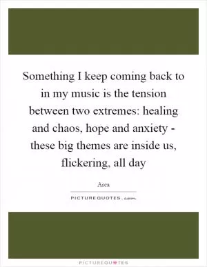 Something I keep coming back to in my music is the tension between two extremes: healing and chaos, hope and anxiety - these big themes are inside us, flickering, all day Picture Quote #1