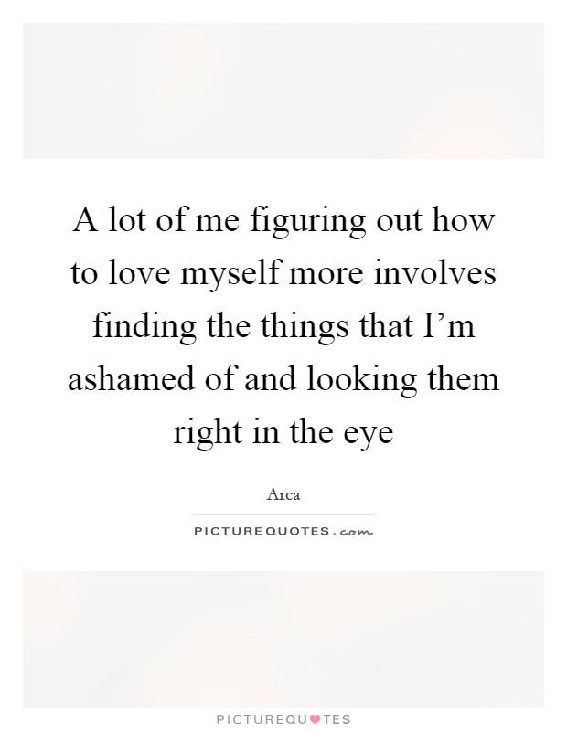 A lot of me figuring out how to love myself more involves finding the things that I'm ashamed of and looking them right in the eye Picture Quote #1