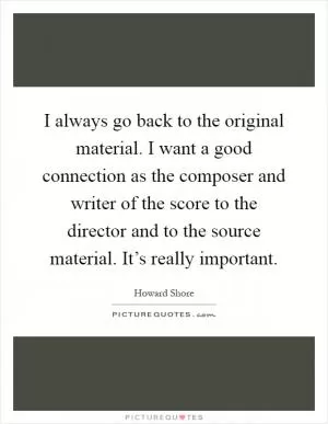 I always go back to the original material. I want a good connection as the composer and writer of the score to the director and to the source material. It’s really important Picture Quote #1