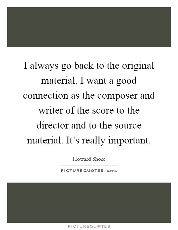 I always go back to the original material. I want a good connection as the composer and writer of the score to the director and to the source material. It's really important Picture Quote #1