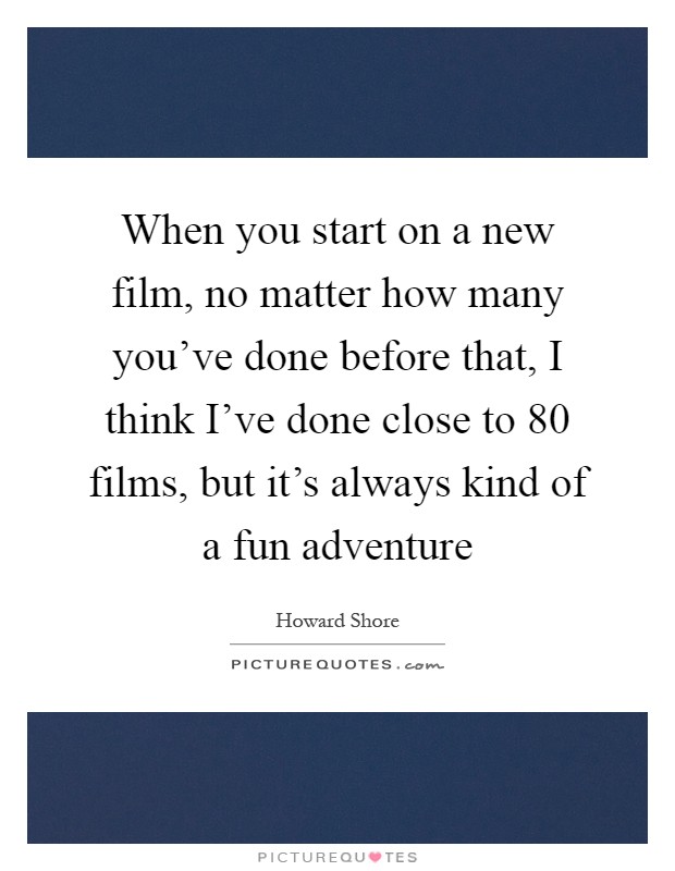 When you start on a new film, no matter how many you've done before that, I think I've done close to 80 films, but it's always kind of a fun adventure Picture Quote #1