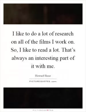 I like to do a lot of research on all of the films I work on. So, I like to read a lot. That’s always an interesting part of it with me Picture Quote #1
