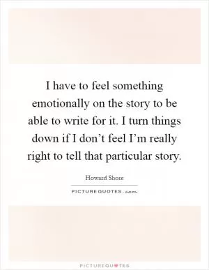 I have to feel something emotionally on the story to be able to write for it. I turn things down if I don’t feel I’m really right to tell that particular story Picture Quote #1