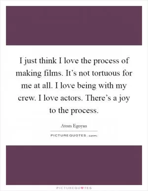 I just think I love the process of making films. It’s not tortuous for me at all. I love being with my crew. I love actors. There’s a joy to the process Picture Quote #1