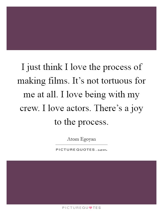 I just think I love the process of making films. It's not tortuous for me at all. I love being with my crew. I love actors. There's a joy to the process Picture Quote #1
